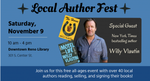 Local Author Fest 10 am - 4 pm Downtown Reno Library 301 S. Center St., Reno, NV Special Guest New York Times bestselling author Willy Vlautin Join us for this free all-ages event with over 40 local authors reading, selling, and signing their books!